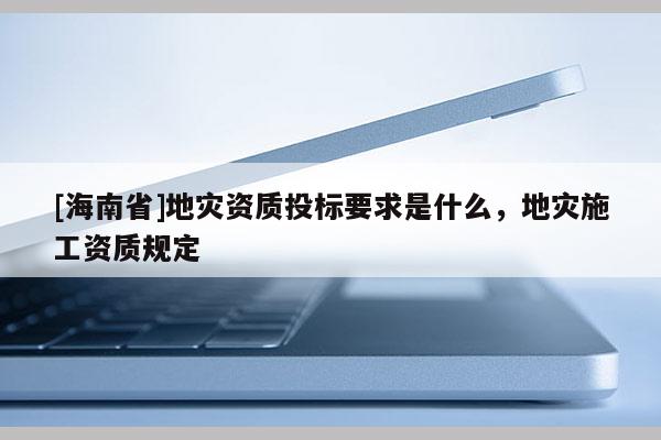 [海南省]地災資質投標要求是什么，地災施工資質規定