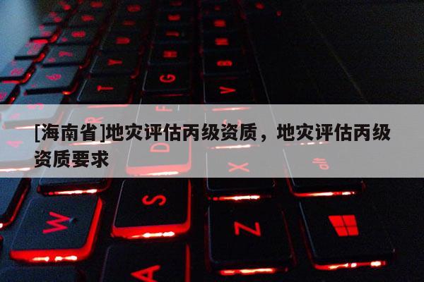 [海南省]地災評估丙級資質(zhì)，地災評估丙級資質(zhì)要求