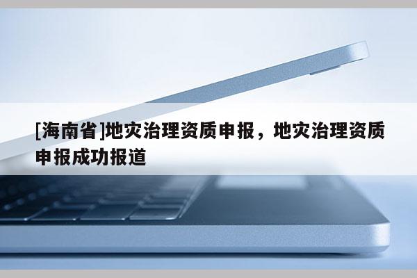 [海南省]地災治理資質申報，地災治理資質申報成功報道