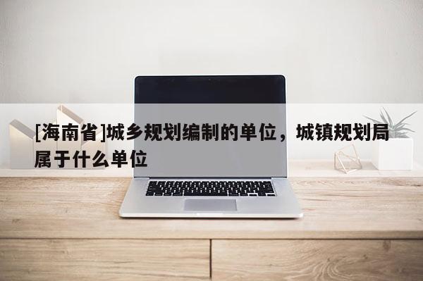 [海南省]城鄉規劃編制的單位，城鎮規劃局屬于什么單位
