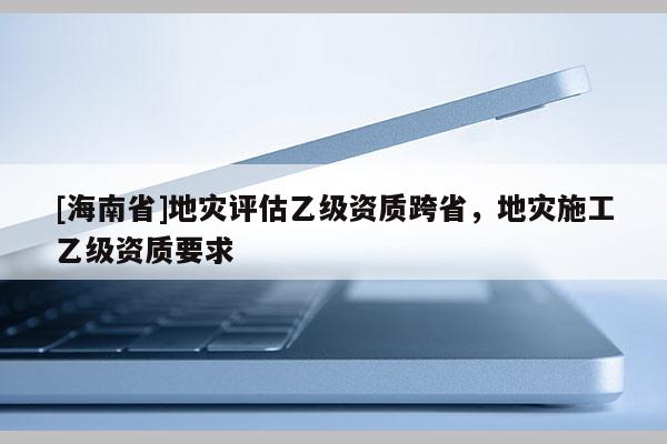 [海南省]地災(zāi)評(píng)估乙級(jí)資質(zhì)跨省，地災(zāi)施工乙級(jí)資質(zhì)要求