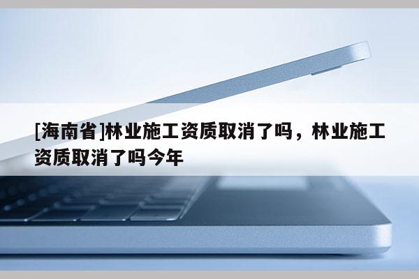 [海南省]林業施工資質取消了嗎，林業施工資質取消了嗎今年
