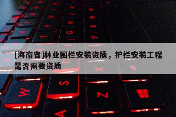 [海南省]林業(yè)圍欄安裝資質(zhì)，護(hù)欄安裝工程是否需要資質(zhì)