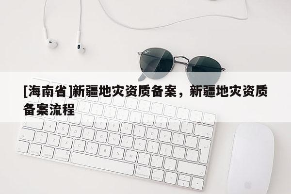 [海南省]新疆地災(zāi)資質(zhì)備案，新疆地災(zāi)資質(zhì)備案流程