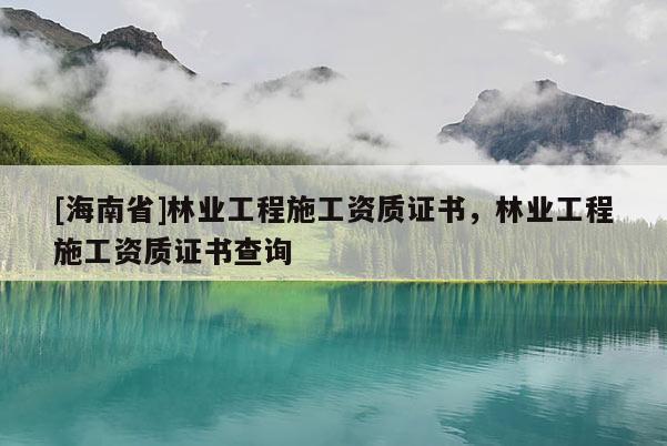 [海南省]林業(yè)工程施工資質(zhì)證書，林業(yè)工程施工資質(zhì)證書查詢