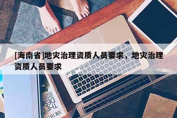 [海南省]地災(zāi)治理資質(zhì)人員要求，地災(zāi)治理資質(zhì)人員要求