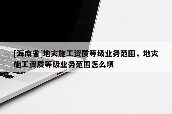[海南省]地災(zāi)施工資質(zhì)等級業(yè)務(wù)范圍，地災(zāi)施工資質(zhì)等級業(yè)務(wù)范圍怎么填