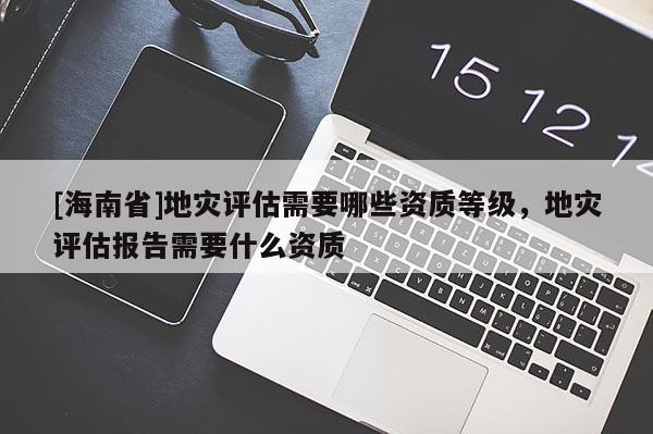 [海南省]地災(zāi)評(píng)估需要哪些資質(zhì)等級(jí)，地災(zāi)評(píng)估報(bào)告需要什么資質(zhì)