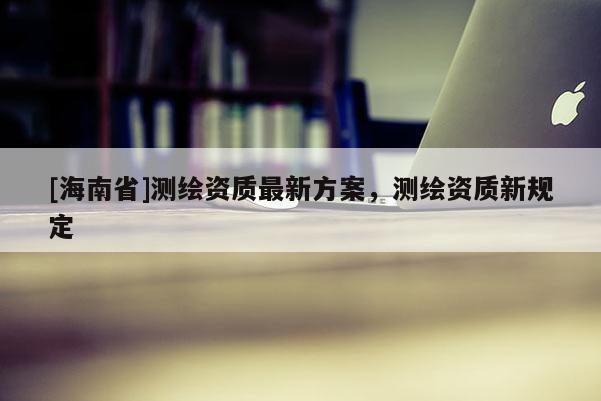 [海南省]測繪資質最新方案，測繪資質新規定