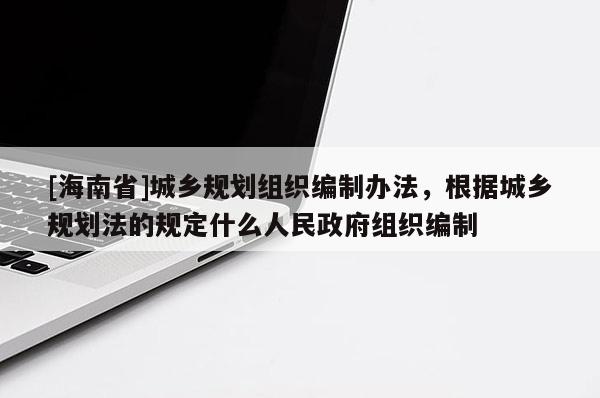 [海南省]城鄉規劃組織編制辦法，根據城鄉規劃法的規定什么人民政府組織編制