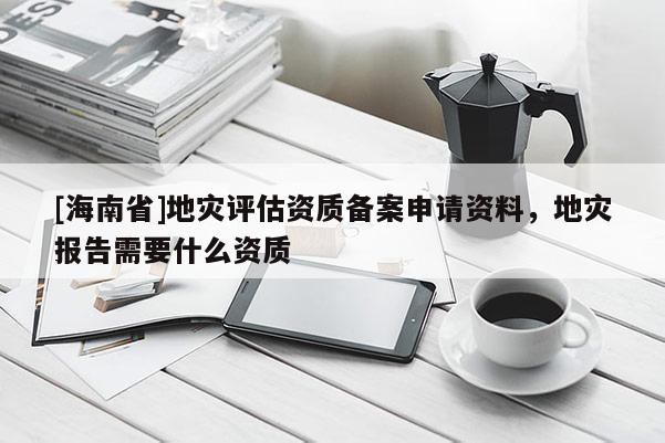 [海南省]地災評估資質備案申請資料，地災報告需要什么資質