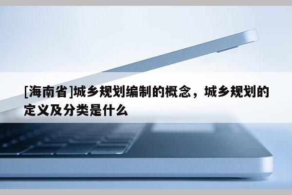 [海南省]城鄉規劃編制的概念，城鄉規劃的定義及分類是什么