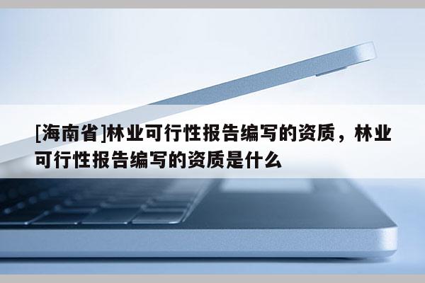 [海南省]林業可行性報告編寫的資質，林業可行性報告編寫的資質是什么