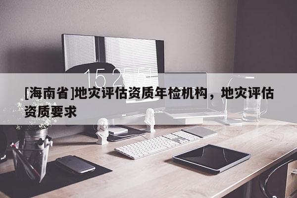 [海南省]地災(zāi)評估資質(zhì)年檢機(jī)構(gòu)，地災(zāi)評估資質(zhì)要求