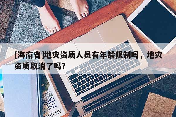 [海南省]地災資質人員有年齡限制嗎，地災資質取消了嗎?