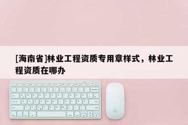 [海南省]林業工程資質專用章樣式，林業工程資質在哪辦