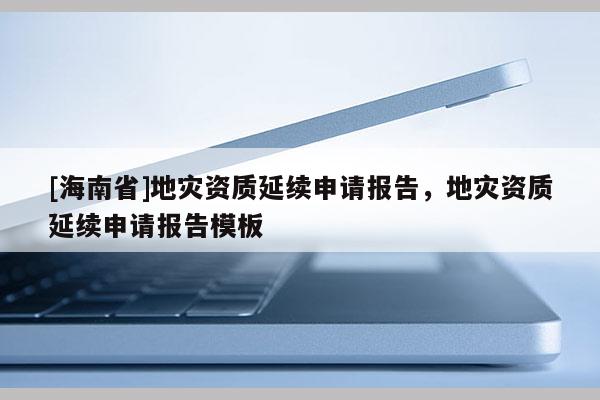 [海南省]地災(zāi)資質(zhì)延續(xù)申請(qǐng)報(bào)告，地災(zāi)資質(zhì)延續(xù)申請(qǐng)報(bào)告模板