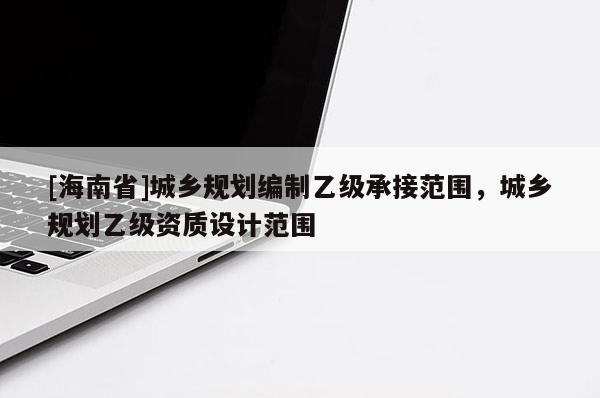 [海南省]城鄉規劃編制乙級承接范圍，城鄉規劃乙級資質設計范圍