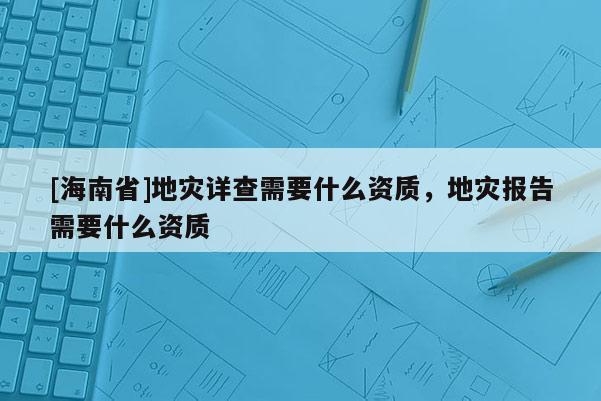 [海南省]地災詳查需要什么資質，地災報告需要什么資質