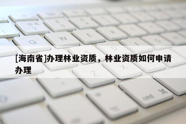 [海南省]辦理林業(yè)資質(zhì)，林業(yè)資質(zhì)如何申請辦理