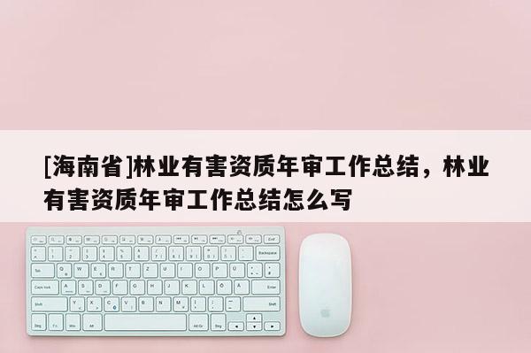 [海南省]林業(yè)有害資質(zhì)年審工作總結(jié)，林業(yè)有害資質(zhì)年審工作總結(jié)怎么寫
