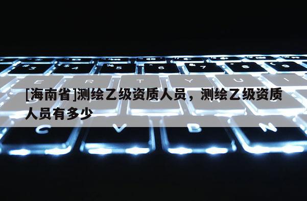 [海南省]測繪乙級資質人員，測繪乙級資質人員有多少