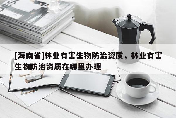 [海南省]林業有害生物防治資質，林業有害生物防治資質在哪里辦理