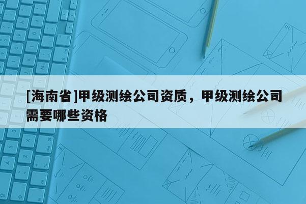 [海南省]甲級測繪公司資質，甲級測繪公司需要哪些資格
