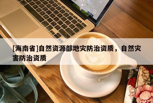 [海南省]自然資源部地災(zāi)防治資質(zhì)，自然災(zāi)害防治資質(zhì)