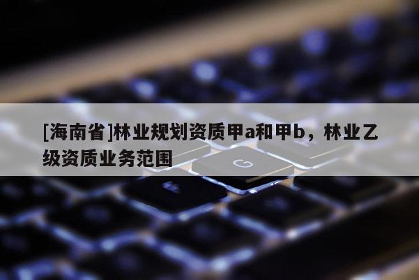 [海南省]林業規劃資質甲a和甲b，林業乙級資質業務范圍