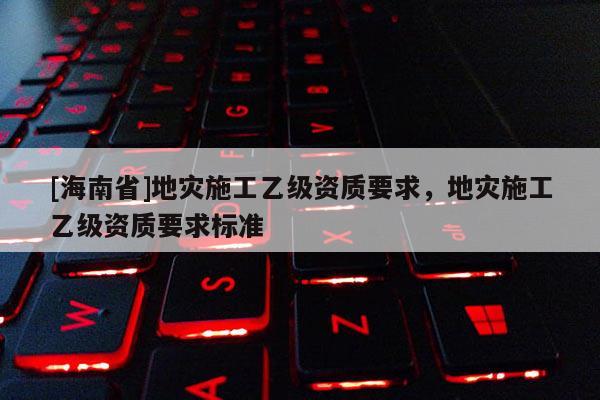 [海南省]地災施工乙級資質要求，地災施工乙級資質要求標準