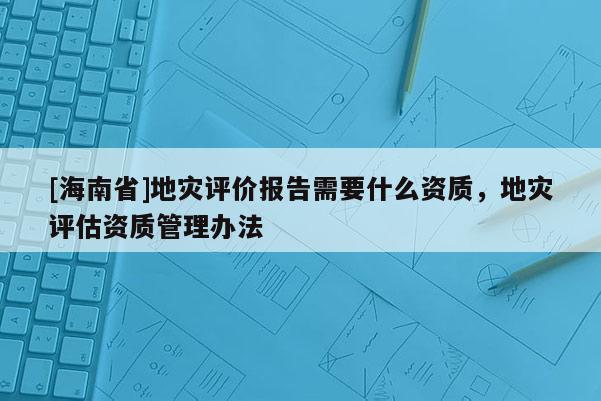 [海南省]地災評價報告需要什么資質，地災評估資質管理辦法