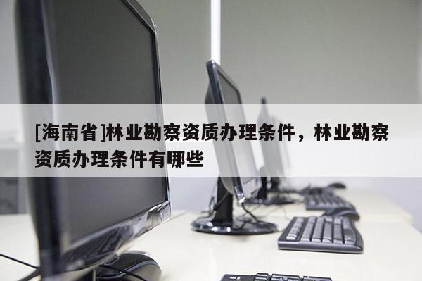 [海南省]林業勘察資質辦理條件，林業勘察資質辦理條件有哪些
