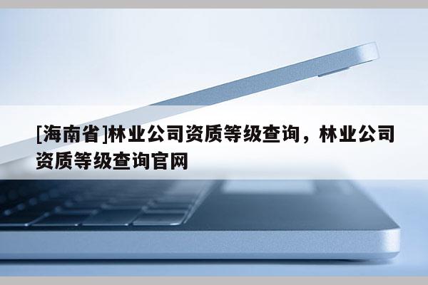 [海南省]林業公司資質等級查詢，林業公司資質等級查詢官網