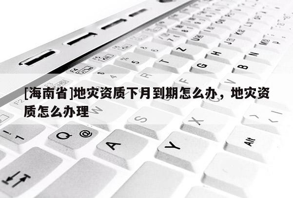 [海南省]地災資質下月到期怎么辦，地災資質怎么辦理