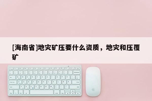 [海南省]地災(zāi)礦壓要什么資質(zhì)，地災(zāi)和壓覆礦