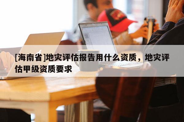 [海南省]地災評估報告用什么資質，地災評估甲級資質要求