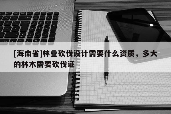 [海南省]林業(yè)砍伐設計需要什么資質，多大的林木需要砍伐證