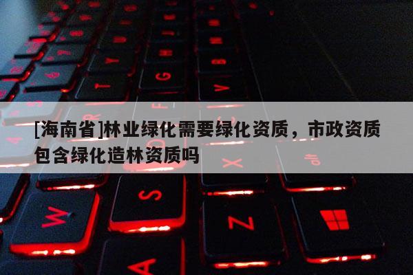 [海南省]林業(yè)綠化需要綠化資質(zhì)，市政資質(zhì)包含綠化造林資質(zhì)嗎