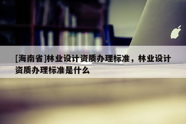 [海南省]林業設計資質辦理標準，林業設計資質辦理標準是什么