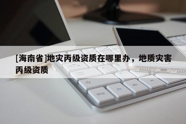 [海南省]地災丙級資質在哪里辦，地質災害丙級資質