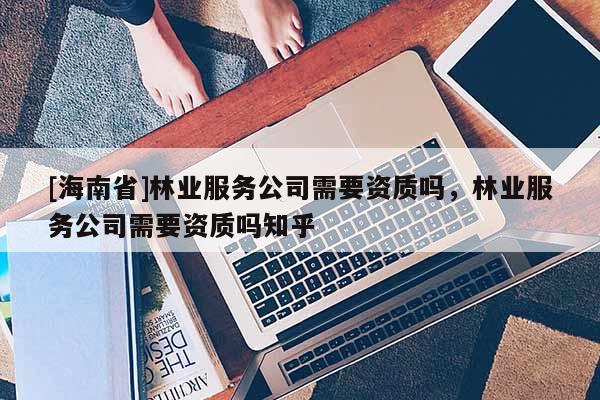 [海南省]林業服務公司需要資質嗎，林業服務公司需要資質嗎知乎
