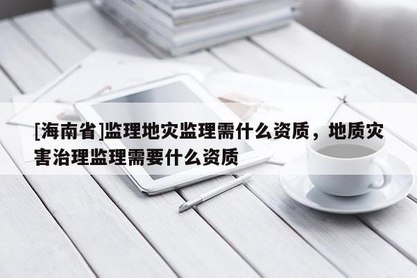 [海南省]監理地災監理需什么資質，地質災害治理監理需要什么資質
