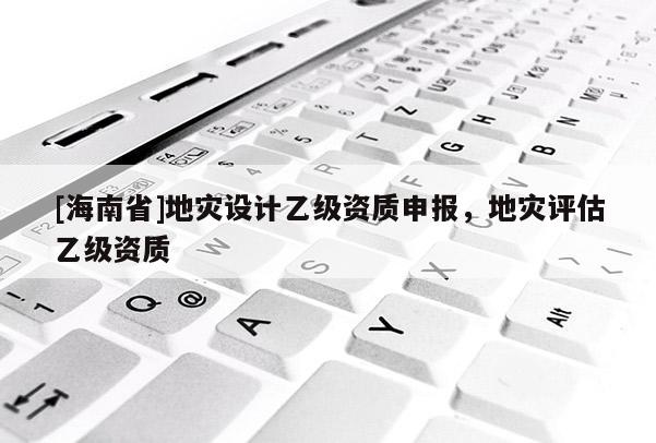 [海南省]地災(zāi)設(shè)計(jì)乙級資質(zhì)申報(bào)，地災(zāi)評估乙級資質(zhì)