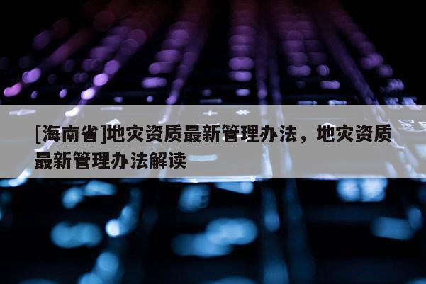 [海南省]地災資質最新管理辦法，地災資質最新管理辦法解讀