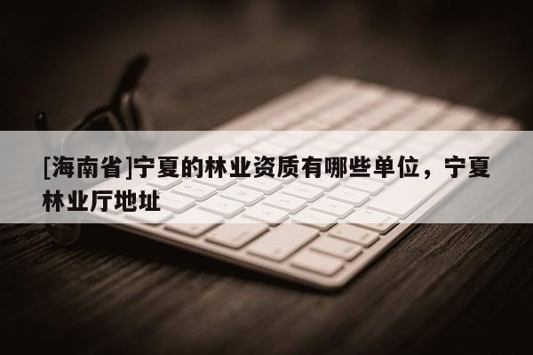 [海南省]寧夏的林業資質有哪些單位，寧夏林業廳地址