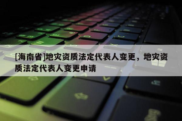 [海南省]地災資質法定代表人變更，地災資質法定代表人變更申請