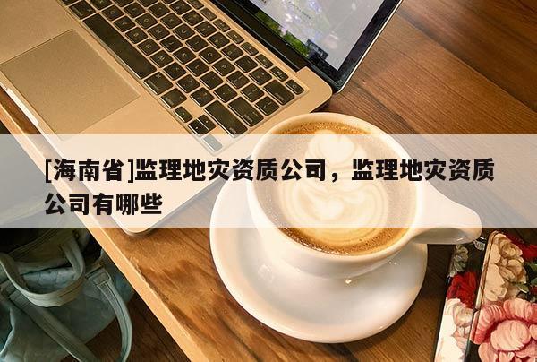 [海南省]監(jiān)理地災(zāi)資質(zhì)公司，監(jiān)理地災(zāi)資質(zhì)公司有哪些
