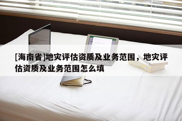 [海南省]地災(zāi)評估資質(zhì)及業(yè)務(wù)范圍，地災(zāi)評估資質(zhì)及業(yè)務(wù)范圍怎么填