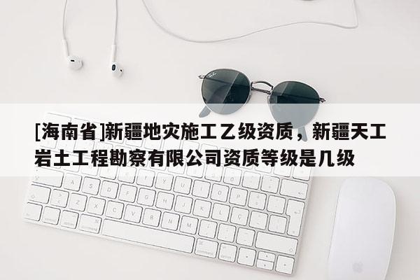 [海南省]新疆地災施工乙級資質，新疆天工巖土工程勘察有限公司資質等級是幾級
